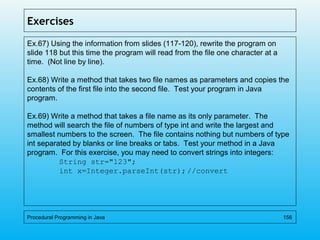 Exercises
Ex.67) Using the information from slides (117-120), rewrite the program on
slide 118 but this time the program will read from the file one character at a
time. (Not line by line).
Ex.68) Write a method that takes two file names as parameters and copies the
contents of the first file into the second file. Test your program in Java
program.
Ex.69) Write a method that takes a file name as its only parameter. The
method will search the file of numbers of type int and write the largest and
smallest numbers to the screen. The file contains nothing but numbers of type
int separated by blanks or line breaks or tabs. Test your method in a Java
program. For this exercise, you may need to convert strings into integers:
String str="123";
int x=Integer.parseInt(str);//convert
Procedural Programming in Java 156
 