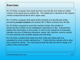 Exercises
Ex.70) Write a program that reads text from one text file and writes an edited
version of the same text to another file. The edited text is identical to the original
version except that its text is all in upper case.
Ex.71) Write a program that reads all the contents of a text file and writes
everything except numbers into another file. It filters numbers from the file.
Ex.72) Write a program to count the number of lines, the number of
words and the number of non-whitespace characters in a file. It should then
display this information on the screen. A word is any sequence of characters
between any two of following characters: space, tab, new-line, comma, period.
For this exercise only consider spaces and new-lines.
Ex.73) Write a method that reads text from a file and writes each line
preceded by a line number starting from 1. Follow the line number with a colon
and a space for clarity. You may assume that the lines are short enough to fit
within a line on the screen.
Procedural Programming in Java 157
 