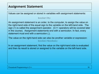 Assignment Statement
Values can be assigned or stored in variables with assignment statements:
books=34;
An assignment statement is an order, to the computer, to assign the value on
the right-hand side of the equal sign to the variable on the left-hand side. The
sign (=) is called the assignment operator. (C++ operators will be covered later
in the course). Assignment statements end with a semicolon. In fact, every
statement must end with a semicolon (;).
The value on the right-hand side can also be another variable or expression:
books1=books2;
In an assignment statement, first the value on the right-hand side is evaluated
and then its result is stored or assigned to the variable on the left-hand side.
Procedural Programming in C++ 16
 