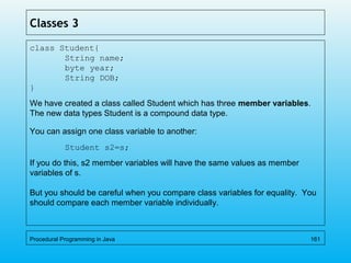 Classes 3
class Student{
String name;
byte year;
String DOB;
}
We have created a class called Student which has three member variables.
The new data types Student is a compound data type.
You can assign one class variable to another:
Student s2=s;
If you do this, s2 member variables will have the same values as member
variables of s.
But you should be careful when you compare class variables for equality. You
should compare each member variable individually.
Procedural Programming in Java 161
 