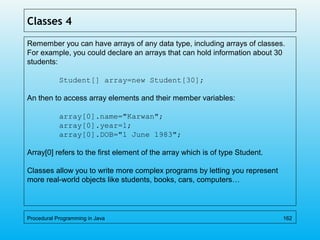 Classes 4
Remember you can have arrays of any data type, including arrays of classes.
For example, you could declare an arrays that can hold information about 30
students:
Student[] array=new Student[30];
An then to access array elements and their member variables:
array[0].name="Karwan";
array[0].year=1;
array[0].DOB="1 June 1983";
Array[0] refers to the first element of the array which is of type Student.
Classes allow you to write more complex programs by letting you represent
more real-world objects like students, books, cars, computers…
Procedural Programming in Java 162
 
