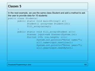 Classes 5
In the next example, we use the same class Student and add a method to ask
the user to provide data for 10 students:
public class Students{
public static void main(String[] a){
Student[] array=new Student[10];
fill_array(array);
}
public static void fill_array(Student a[]){
Scanner input=new Scanner(System.in);
for(int i=0; i<a.length; i++){
System.out.println("Enter name:");
a[i].name=input.nextLine();
System.out.println("Enter year:");
a[i].year=input.nextByte();
Procedural Programming in Java 163
 