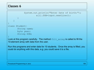 Classes 6
System.out.println("Enter Date of birth:");
a[i].DOB=input.nextLine();
}
}
}
class Student{
String name;
byte year;
String DOB;
}
Look at this program carefully. The method fill_array is called to fill the
10-element array with data from the user.
Run this programs and enter data for 10 students. Once the array is filled, you
could do anything with this data, e.g. you could save it to a file.
Procedural Programming in Java 164
 