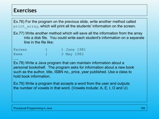 Exercises
Ex.76) For the program on the previous slide, write another method called
print_array, which will print all the students' information on the screen.
Ex.77) Write another method which will save all the information from the array
into a disk file. You could write each student's information on a separate
line in the file like:
Karwan 1 1 June 1981
Kawa 1 3 May 1982
….
Ex.78) Write a Java program that can maintain information about a
personal bookshelf. The program asks for information about a new book
such as the author, title, ISBN no., price, year published. Use a class to
hold book information.
Ex.79) Write a program that accepts a word from the user and outputs
the number of vowels in that word. (Vowels include: A, E, I, O and U)
Procedural Programming in Java 165
 