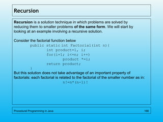 Recursion
Recursion is a solution technique in which problems are solved by
reducing them to smaller problems of the same form. We will start by
looking at an example involving a recursive solution.
Consider the factorial function below
public static int Factorial(int n){
int product=1, i;
for(i=1; i<=n; i++)
product *=i;
return product;
}
But this solution does not take advantage of an important property of
factorials: each factorial is related to the factorial of the smaller number as in:
n!=n*(n-1)!
Procedural Programming in Java 166
 