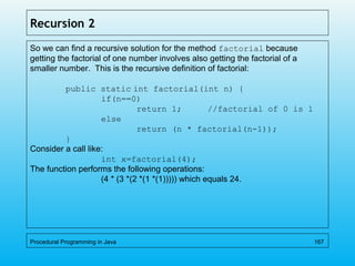 Recursion 2
So we can find a recursive solution for the method factorial because
getting the factorial of one number involves also getting the factorial of a
smaller number. This is the recursive definition of factorial:
public static int factorial(int n) {
if(n==0)
return 1; //factorial of 0 is 1
else
return (n * factorial(n-1));
}
Consider a call like:
int x=factorial(4);
The function performs the following operations:
(4 * (3 *(2 *(1 *(1))))) which equals 24.
Procedural Programming in Java 167
 