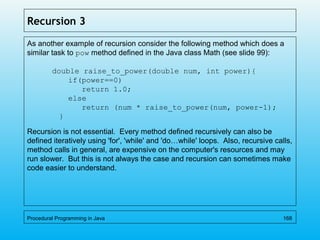 Recursion 3
As another example of recursion consider the following method which does a
similar task to pow method defined in the Java class Math (see slide 99):
double raise_to_power(double num, int power){
if(power==0)
return 1.0;
else
return (num * raise_to_power(num, power-1);
}
Recursion is not essential. Every method defined recursively can also be
defined iteratively using 'for', 'while' and 'do…while' loops. Also, recursive calls,
method calls in general, are expensive on the computer's resources and may
run slower. But this is not always the case and recursion can sometimes make
code easier to understand.
Procedural Programming in Java 168
 
