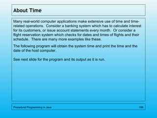 About Time
Many real-world computer applications make extensive use of time and time-
related operations. Consider a banking system which has to calculate interest
for its customers, or issue account statements every month. Or consider a
flight reservation system which checks for dates and times of flights and their
schedule. There are many more examples like these.
The following program will obtain the system time and print the time and the
date of the host computer.
See next slide for the program and its output as it is run.
Procedural Programming in Java 169
 