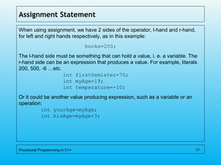 Assignment Statement
When using assignment, we have 2 sides of the operator, l-hand and r-hand,
for left and right hands respectively, as in this example:
books=200;
The l-hand side must be something that can hold a value, i. e. a variable. The
r-hand side can be an expression that produces a value. For example, literals
200, 500, -6 …etc.
int firstSemister=70;
int myAge=19;
int temperature=-10;
Or it could be another value producing expression, such as a variable or an
operation:
int yourAge=myAge;
int hisAge=myAge+3;
Procedural Programming in C++ 17
 