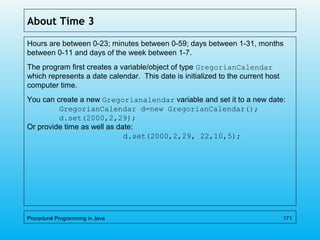About Time 3
Hours are between 0-23; minutes between 0-59; days between 1-31, months
between 0-11 and days of the week between 1-7.
The program first creates a variable/object of type GregorianCalendar
which represents a date calendar. This date is initialized to the current host
computer time.
You can create a new Gregorianalendar variable and set it to a new date:
GregorianCalendar d=new GregorianCalendar();
d.set(2000,2,29);
Or provide time as well as date:
d.set(2000,2,29, 22,10,5);
Procedural Programming in Java 171
 