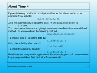 About Time 4
If you mistakenly provide incorrect parameters for the above methods, for
example if you set d to:
d.set(2000,2,33);
Java will automatically readjust the date. In this case, d will be set to
2 3 2000
You could prevent users from giving inconsistent date fields by a user-defined
method. Or you could use the following method:
d2.setLenient(false);
To check if date d1 is before date d2:
d1.before(d2);
Or to check if d1 is after date d2:
d1.after(d2);
To check two dates for equality:
d1.equals(d2);
Date&time has many useful applications. For example; you could measure how
long a program takes! See next slide for an example:
Procedural Programming in Java 172
 