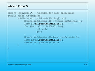 About Time 5
import java.util.*; //needed for date operations
public class RunningTime{
public static void main(String[] a){
GregorianCalendar d1 = GregorianCalendar();
long l1=d1.getTimeInMillis();
for (int i=0; i<1000000; i++){
int x=0;
x++;
}
GregorianCalendar d2=GregorianCalendar();
long l2=d2.getTimeInMillis();
System.out.println(l2-l1);
}
}
Procedural Programming in Java 173
 