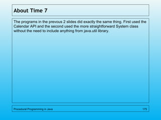 About Time 7
The programs in the prevous 2 slides did exactly the same thing. First used the
Calendar API and the second used the more straightforward System class
without the need to include anything from java.util library.
Procedural Programming in Java 175
 