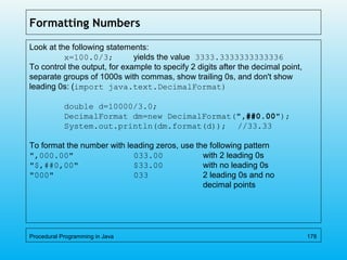 Formatting Numbers
Look at the following statements:
x=100.0/3; yields the value 3333.3333333333336
To control the output, for example to specify 2 digits after the decimal point,
separate groups of 1000s with commas, show trailing 0s, and don't show
leading 0s: (import java.text.DecimalFormat)
double d=10000/3.0;
DecimalFormat dm=new DecimalFormat(",##0.00");
System.out.println(dm.format(d)); //33.33
To format the number with leading zeros, use the following pattern
",000.00" 033.00 with 2 leading 0s
"$,##0,00" $33.00 with no leading 0s
"000" 033 2 leading 0s and no
decimal points
Procedural Programming in Java 178
 