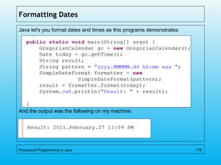 Formatting Dates
Java let's you format dates and times as this programs demonstrates:
And the output was the following on my machine:
Procedural Programming in Java 179
 
