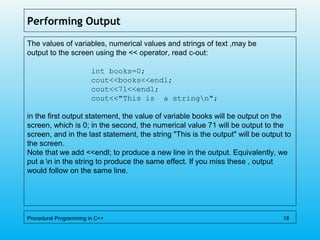 Performing Output
The values of variables, numerical values and strings of text ,may be
output to the screen using the << operator, read c-out:
int books=0;
cout<<books<<endl;
cout<<71<<endl;
cout<<"This is a stringn";
in the first output statement, the value of variable books will be output on the
screen, which is 0; in the second, the numerical value 71 will be output to the
screen, and in the last statement, the string "This is the output" will be output to
the screen.
Note that we add <<endl; to produce a new line in the output. Equivalently, we
put a n in the string to produce the same effect. If you miss these , output
would follow on the same line.
Procedural Programming in C++ 18
 