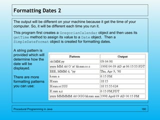 Formatting Dates 2
The output will be different on your machine because it get the time of your
computer. So, it will be different each time you run it.
This program first creates a GregorianCalendar object and then uses its
getTime method to assign its value to a Date object. Then a
SimpleDateFormat object is created for formatting dates.
A string pattern is
provided which will
determine how the
date will be
displayed.
There are more
formatting patterns
you can use:
Procedural Programming in Java 180
 