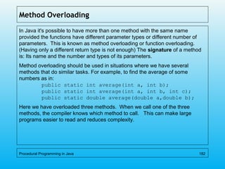 Method Overloading
In Java it's possible to have more than one method with the same name
provided the functions have different parameter types or different number of
parameters. This is known as method overloading or function overloading.
(Having only a different return type is not enough) The signature of a method
is: Its name and the number and types of its parameters.
Method overloading should be used in situations where we have several
methods that do similar tasks. For example, to find the average of some
numbers as in:
public static int average(int a, int b);
public static int average(int a, int b, int c);
public static double average(double a,double b);
Here we have overloaded three methods. When we call one of the three
methods, the compiler knows which method to call. This can make large
programs easier to read and reduces complexity.
Procedural Programming in Java 182
 