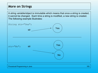 More on Strings
A string variable/object is immutable which means that once a string is created,
it cannot be changed. Each time a string is modified, a new string is created.
The following example illustrates:
String str="Yes";
str
str="No"; str
Procedural Programming in Java 183
Yes
Yes
No
 