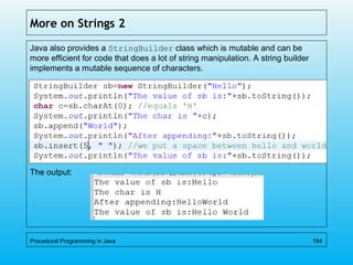 More on Strings 2
Java also provides a StringBuilder class which is mutable and can be
more efficient for code that does a lot of string manipulation. A string builder
implements a mutable sequence of characters.
The output:
Procedural Programming in Java 184
 
