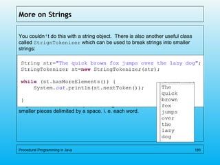 More on Strings
You couldn't do this with a string object. There is also another useful class
called StrignTokenizer which can be used to break strings into smaller
strings:
Which outputs:
As you can see from the output, the string is broken into
smaller pieces delimited by a space. i. e. each word.
Procedural Programming in Java 185
 