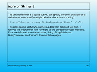 More on Strings 3
The default delimiter is a space but you can specify any other character as a
delimiter (or even specify multiple delimiter characters in a string):
StringTokenizer st=new StringTokenizer(line," ,.n");
This class can be useful when retrieving data from delimited text files. It
relieves the programmer from having to do the extraction process manually.
For more information on these clases, String, StringBuilder and
StringTokenizer see their API documentation pages.
Procedural Programming in Java 186
 