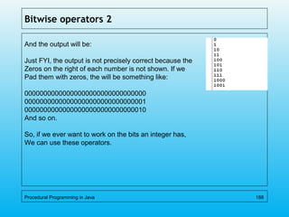 Bitwise operators 2
And the output will be:
Just FYI, the output is not precisely correct because the
Zeros on the right of each number is not shown. If we
Pad them with zeros, the will be something like:
00000000000000000000000000000000
00000000000000000000000000000001
00000000000000000000000000000010
And so on.
So, if we ever want to work on the bits an integer has,
We can use these operators.
Procedural Programming in Java 188
 