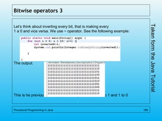 Bitwise operators 3
Let’s think about inverting every bit, that is making every
1 a 0 and vice versa. We use ~ operator. See the following example:
The output:
This is he previous example with every bit inverted 0 to 1 and 1 to 0
Procedural Programming in Java 189
TakenformtheJavaTutorial
 
