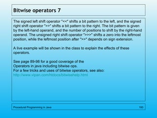 Bitwise operators 7
The signed left shift operator "<<" shifts a bit pattern to the left, and the signed
right shift operator ">>" shifts a bit pattern to the right. The bit pattern is given
by the left-hand operand, and the number of positions to shift by the right-hand
operand. The unsigned right shift operator ">>>" shifts a zero into the leftmost
position, while the leftmost position after ">>" depends on sign extension.
A live example will be shown in the class to explain the effects of these
operators.
See page 89-98 for a good coverage of the
Operators in java including bitwise ops.
For a few tricks and uses of bitwise operators, see also:
http://www.vipan.com/htdocs/bitwisehelp.html
Procedural Programming in Java 193
 