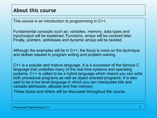 About this course
This course is an introduction to programming in C++.
Fundamental concepts such as; variables, memory, data types and
input/output will be explained. Functions, arrays will be covered later.
Finally, pointers, addresses and dynamic arrays will be tackled.
Although the examples will be in C++, the focus is more on the technique
and skillset needed in program writing and problem solving.
C++ is a popular and mature language. It is a successor of the famous C
language that underlies many of the real time systems and operating
systems. C++ is called to be a hybrid language which means you can write
both procedural programs as well as object oriented programs. It is also
said to be a low level language in which you can manipulate bits and
variable addresses, allocate and free memory.
These topics and others will be discussed throughout the course.
Procedural Programming in C++ 2
 
