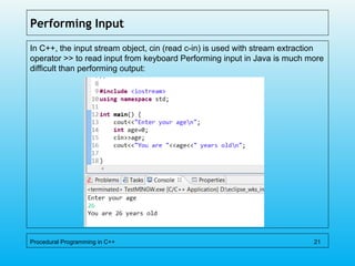 Performing Input
In C++, the input stream object, cin (read c-in) is used with stream extraction
operator >> to read input from keyboard Performing input in Java is much more
difficult than performing output:
Procedural Programming in C++ 21
 
