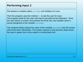 Performing Input 2
We declare a variable called yourAge and initialize it to zero.
Then the program uses the method >> to ask the user for input.
The program waits for the user until input is provided at the keyboard. Once
the user enters a number and presses the Enter key, the inputted value is
saved (assigned) to the variable yourAge .
The program finally outputs the value of the variable yourAge onto the screen
with some other information. The screen capture on the previous slide shows
the input in green font vs the output in normal black font.
Procedural Programming in C++ 22
 