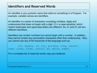 Identifiers and Reserved Words
An identifier is any symbolic name that refers to something in a Program. For
example, variable names are identifiers.
An identifier is a series of characters consisting of letters, digits and
underscores that does not begin with a digit. C++ is case sensitive; which
means lowercase and uppercase letters are different. So, a1 and A1 are two
different identifiers.
Identifiers can contain numbers but cannot begin with a number. In addition,
they cannot contain any punctuation characters other than underscores. Also,
you cannot use any of the keywords of the language such as:
int, double, if, try, private, long, return,
case, class, float, static, do, while, super…
For a complete list of reserved words, see your textbook.
Procedural Programming in C++ 24
 