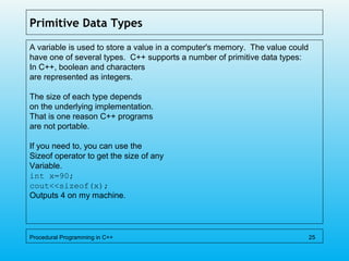 Primitive Data Types
A variable is used to store a value in a computer's memory. The value could
have one of several types. C++ supports a number of primitive data types:
In C++, boolean and characters
are represented as integers.
The size of each type depends
on the underlying implementation.
That is one reason C++ programs
are not portable.
If you need to, you can use the
Sizeof operator to get the size of any
Variable.
int x=90;
cout<<sizeof(x);
Outputs 4 on my machine.
Procedural Programming in C++ 25
 