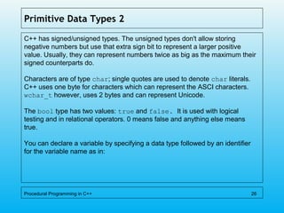 Primitive Data Types 2
C++ has signed/unsigned types. The unsigned types don't allow storing
negative numbers but use that extra sign bit to represent a larger positive
value. Usually, they can represent numbers twice as big as the maximum their
signed counterparts do.
Characters are of type char; single quotes are used to denote char literals.
C++ uses one byte for characters which can represent the ASCI characters.
wchar_t however, uses 2 bytes and can represent Unicode.
The bool type has two values: true and false. It is used with logical
testing and in relational operators. 0 means false and anything else means
true.
You can declare a variable by specifying a data type followed by an identifier
for the variable name as in:
Procedural Programming in C++ 26
 