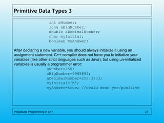Primitive Data Types 3
int aNumber;
long aBigNumber;
double aDecimalNumber;
char myInitial;
boolean myAnswer;
After declaring a new variable, you should always initialize it using an
assignment statement. C++ compiler does not force you to initialize your
variables (like other strict languages such as Java), but using un-initialized
variables is usually a programmer error:
aNumber=250;
aBigNumber=6965895;
aDecimalNumber=256.3333;
myInitial='K';
myAnswer=true; //could mean yes/positive
Procedural Programming in C++ 27
 