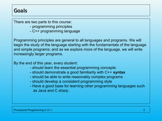 Goals
There are two parts to this course:
- programming principles
- C++ programming language
Programming principles are general to all languages and programs. We will
begin the study of the language starting with the fundamentals of the language
and simple programs; and as we explore more of the language, we will write
increasingly larger programs.
By the end of this year, every student:
- should learn the essential programming concepts
- should demonstrate a good familiarity with C++ syntax
- should be able to write reasonably complex programs
- should develop a consistent programming style
- Have a good base for learning other programming languages such
as Java and C sharp.
Procedural Programming in C++ 3
 