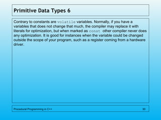 Primitive Data Types 6
Contrary to constants are volatile variables. Normally, if you have a
variables that does not change that much, the compiler may replace it with
literals for optimization, but when marked as const other compiler never does
any optimization. It is good for instances when the variable could be changed
outside the scope of your program, such as a register coming from a hardware
driver.
Procedural Programming in C++ 30
 