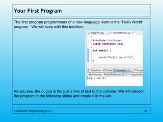 Your First Program
The first program programmers of a new language learn is the "Hello World"
program. We will keep with this tradition:
As you see, the output is the just a line of text to the console. We will dissect
the program in the following slides and create it in the lab.
Procedural Programming in C++ 31
 