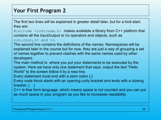 Your First Program 2
The first two lines will be explained in greater detail later, but for a kick-start,
they are:
#include <iostream.h> makes available a library from C++ platform that
contains all the input/output or i/o operators and objects, such as
cin,cout,<< and >>.
The second line contains the definitions of the names. Namespaces will be
explained later in the course but for now, they are just a way of grouping a set
of names together to prevent clashes with the same names used by other
developers.
The main method is where you put your statements to be executed by the
system. Here we have only one statement that says, output the text "Hello
World" to the screen follow it by a new line.
Every statement must end with a semi colon (;)
Every code block starts with an opening curly bracket and ends with a closing
bracket. { }
C++ is free form language, which means space is not counted and you can put
as much space in your program as you like to increases readability.
Procedural Programming in C++ 32
 