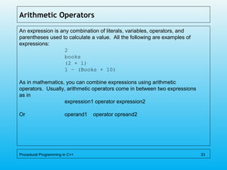 Arithmetic Operators
An expression is any combination of literals, variables, operators, and
parentheses used to calculate a value. All the following are examples of
expressions:
2
books
(2 + 1)
1 – (Books + 10)
As in mathematics, you can combine expressions using arithmetic
operators. Usually, arithmetic operators come in between two expressions
as in
expression1 operator expression2
Or operand1 operator opreand2
Procedural Programming in C++ 33
 