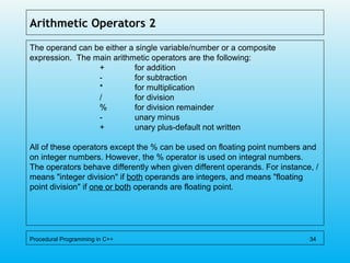 Arithmetic Operators 2
The operand can be either a single variable/number or a composite
expression. The main arithmetic operators are the following:
+ for addition
- for subtraction
* for multiplication
/ for division
% for division remainder
- unary minus
+ unary plus-default not written
All of these operators except the % can be used on floating point numbers and
on integer numbers. However, the % operator is used on integral numbers.
The operators behave differently when given different operands. For instance, /
means "integer division" if both operands are integers, and means "floating
point division" if one or both operands are floating point.
Procedural Programming in C++ 34
 