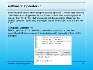 Arithmetic Operators 3
You should be careful when using the division operator /. When used with one
or both operands of type double, the division operator behaves as you would
expect. (Eg. 10/4.0=2.5) But when used with two operands of type int, the
division operator / gives only the integer part of the division: 10/3 is 3 and not
3.333…
Remainder Operator (%)
The % operator can be used with operands of type int to recover the
information lost when you use / to do division with operands of type int; for
example:
Procedural Programming in C++ 35
 