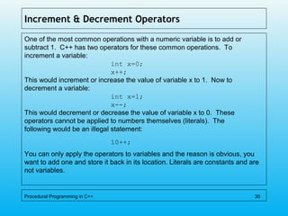 Increment & Decrement Operators
One of the most common operations with a numeric variable is to add or
subtract 1. C++ has two operators for these common operations. To
increment a variable:
int x=0;
x++;
This would increment or increase the value of variable x to 1. Now to
decrement a variable:
int x=1;
x--;
This would decrement or decrease the value of variable x to 0. These
operators cannot be applied to numbers themselves (literals). The
following would be an illegal statement:
10++;
You can only apply the operators to variables and the reason is obvious, you
want to add one and store it back in its location. Literals are constants and are
not variables.
Procedural Programming in C++ 36
 