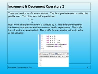 Increment & Decrement Operators 2
There are two forms of these operators. The form you have seen is called the
postfix form. The other form is the prefix form:
++x;
--x;
Both forms change the value of a variable by 1. The difference between
the two only appears when they are used inside expressions. The prefix
form does the evaluation first. The postfix form evaluates to the old value
of the variable:
Procedural Programming in C++ 37
 