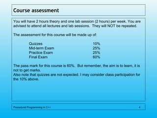 Course assessment
You will have 2 hours theory and one lab session (2 hours) per week. You are
advised to attend all lectures and lab sessions. They will NOT be repeated.
The assessment for this course will be made up of:
Quizzes 10%
Mid-term Exam 25%
Practice Exam 25%
Final Exam 60%
The pass mark for this course is 60%. But remember, the aim is to learn, it is
not to get marks.
Also note that quizzes are not expected. I may consider class participation for
the 10% above.
Procedural Programming in C++ 4
 