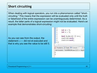 Short circuiting
When dealing with logical operators, you run into a phenomenon called "short-
circuiting." This means that the expression will be evaluated only until the truth
or falsehood of the entire expression can be unambiguously determined. As a
result, the latter parts of a logical expression might not be evaluated. Here's an
example that demonstrates short-circuiting:
As you can see from the output, the
statement n++ did not et executed and
that is why you see the value to be still 5.
Procedural Programming in C++ 40
 