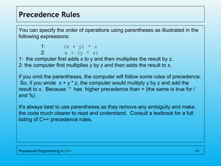 Precedence Rules
You can specify the order of operations using parentheses as illustrated in the
following expressions:
1: (x + y) * z
2: x + (y * z)
1: the computer first adds x to y and then multiplies the result by z.
2: the computer first multiplies y by z and then adds the result to x.
if you omit the parentheses, the computer will follow some rules of precedence.
So, if you wrote x + y * z, the computer would multiply y by z and add the
result to x. Because * has higher precedence than + (the same is true for /
and %)
It's always best to use parentheses as they remove any ambiguity and make
the code much clearer to read and understand. Consult a textbook for a full
listing of C++ precedence rules.
Procedural Programming in C++ 41
 