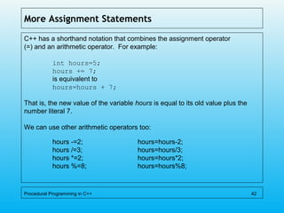 More Assignment Statements
C++ has a shorthand notation that combines the assignment operator
(=) and an arithmetic operator. For example:
int hours=5;
hours += 7;
is equivalent to
hours=hours + 7;
That is, the new value of the variable hours is equal to its old value plus the
number literal 7.
We can use other arithmetic operators too:
hours -=2; hours=hours-2;
hours /=3; hours=hours/3;
hours *=2; hours=hours*2;
hours %=8; hours=hours%8;
Procedural Programming in C++ 42
 