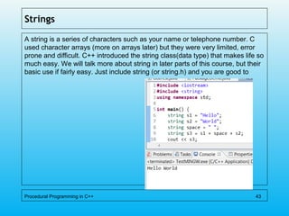 Strings
A string is a series of characters such as your name or telephone number. C
used character arrays (more on arrays later) but they were very limited, error
prone and difficult. C++ introduced the string class(data type) that makes life so
much easy. We will talk more about string in later parts of this course, but their
basic use if fairly easy. Just include string (or string.h) and you are good to
Procedural Programming in C++ 43
 